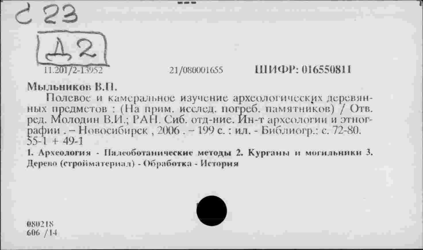 ﻿à 22
EU
П.201 /2-13952
21/080001655 ШИФР: 016550811
Мыльников В.И.
Полевое и камеральное изучение археологических деревянных предметов : (На прим, исслед. погреб, памятников) / Отв. ред. Молодин В.И.; РАН. Сиб. отд-ние. Йн-т археологии и этнографии . - Новосибирск , 2006 . - 199 с. : ил. - Библиогр.: с. 72-80. 55-1 + 49-1
1. Археология - Палеоботанические методы 2. Курган»»! и могильники 3. Дерево (стройматериал) - Обработка - История
0X0218
606 /14